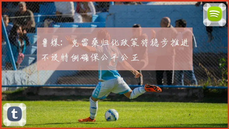 鲁媒：克雷桑归化政策将稳步推进不设特例确保公平公正