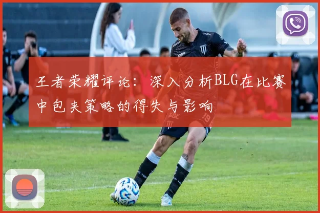 王者荣耀评论：深入分析BLG在比赛中包夹策略的得失与影响