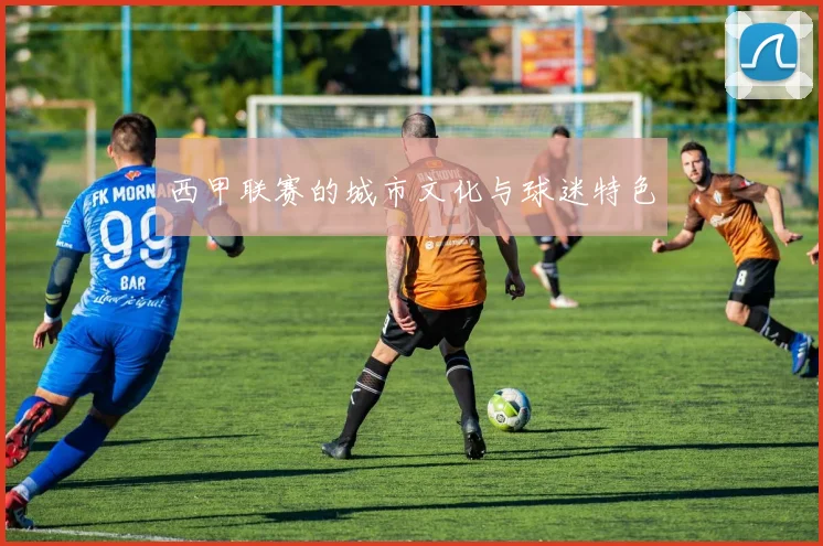 西甲联赛的城市文化与球迷特色