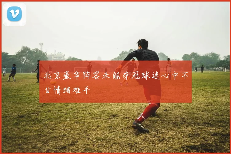 北京豪华阵容未能夺冠球迷心中不甘情绪难平