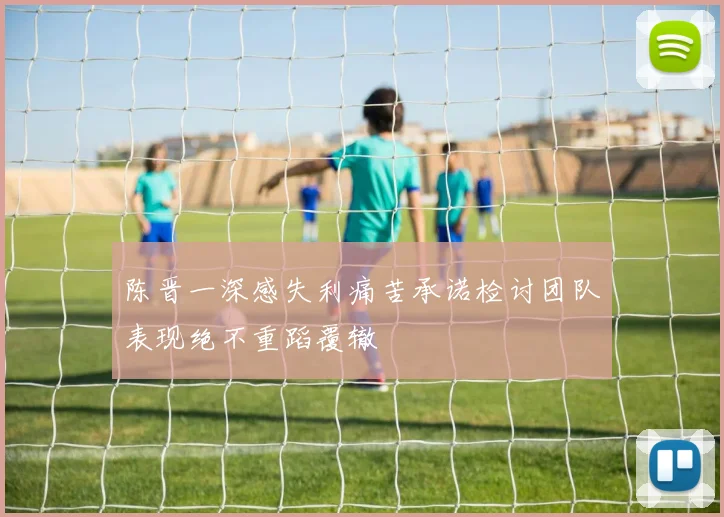 陈晋一深感失利痛苦承诺检讨团队表现绝不重蹈覆辙