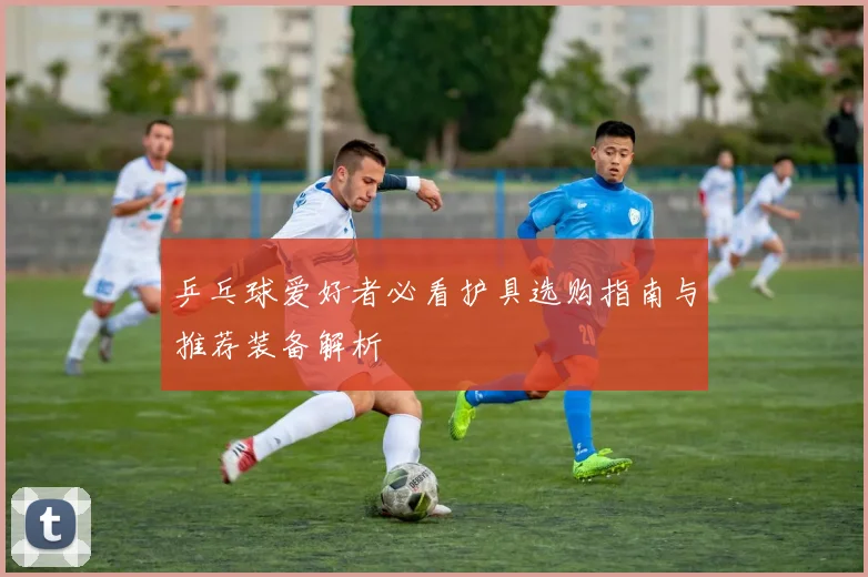 乒乓球爱好者必看护具选购指南与推荐装备解析